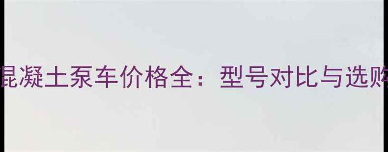 图片 56米混凝土泵车价格全：型号对比与选购指南
