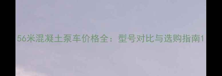 图片 56米混凝土泵车价格全：型号对比与选购指南1