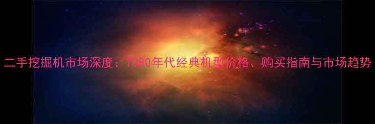 图片 二手挖掘机市场深度：7080年代经典机型价格、购买指南与市场趋势