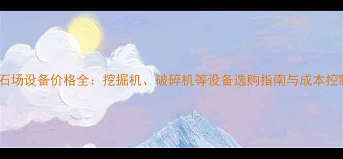 图片 大型采石场设备价格全：挖掘机、破碎机等设备选购指南与成本控制技巧2