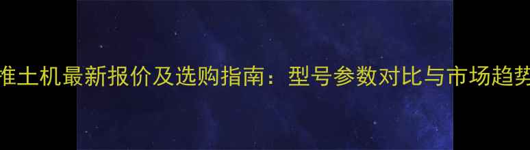 图片 山推推土机最新报价及选购指南：型号参数对比与市场趋势分析