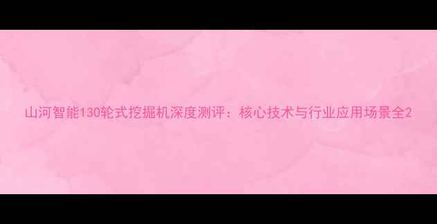 图片 山河智能130轮式挖掘机深度测评：核心技术与行业应用场景全2