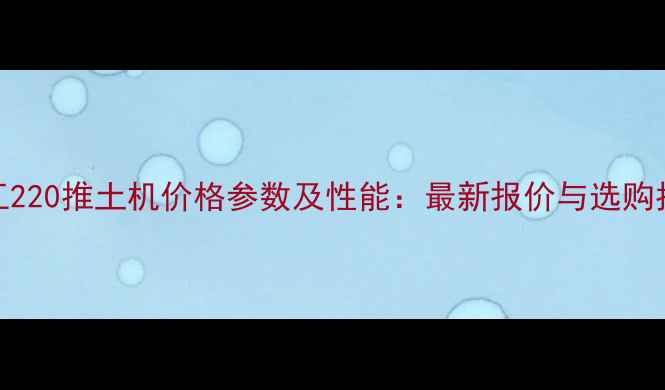 图片 徐工220推土机价格参数及性能：最新报价与选购指南