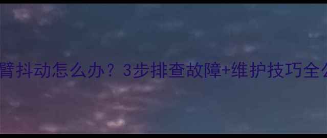 图片 挖机大臂抖动怎么办？3步排查故障+维护技巧全公开！1
