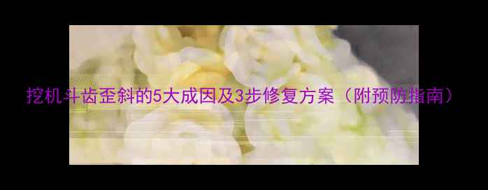 图片 挖机斗齿歪斜的5大成因及3步修复方案（附预防指南）