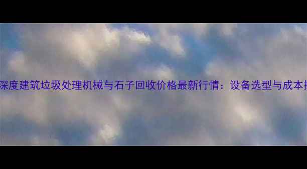 图片 机械行业深度建筑垃圾处理机械与石子回收价格最新行情：设备选型与成本控制指南2