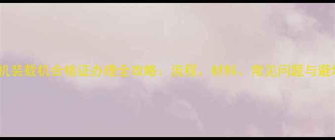 图片 海虹农机装载机合格证办理全攻略：流程、材料、常见问题与避坑指南2