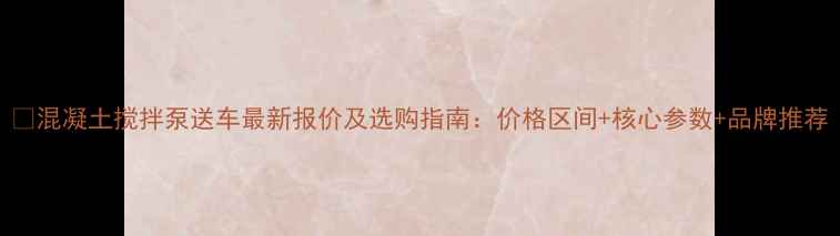 图片 📌混凝土搅拌泵送车最新报价及选购指南：价格区间+核心参数+品牌推荐
