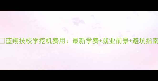 图片 📌蓝翔技校学挖机费用：最新学费+就业前景+避坑指南